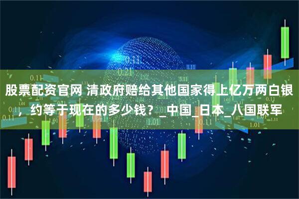 股票配资官网 清政府赔给其他国家得上亿万两白银，约等于现在的多少钱？_中国_日本_八国联军