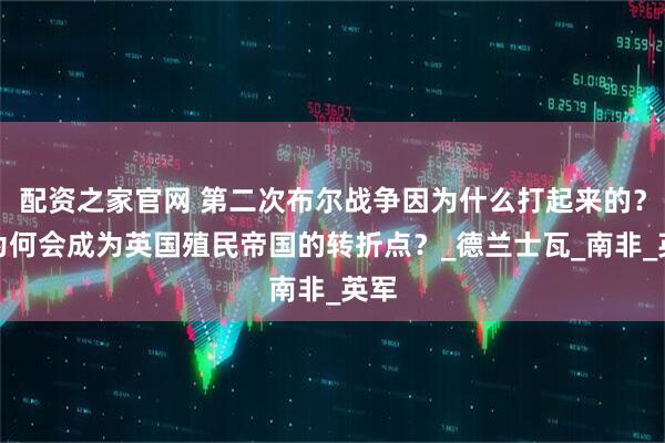 配资之家官网 第二次布尔战争因为什么打起来的？它为何会成为英国殖民帝国的转折点？_德兰士瓦_南非_英军