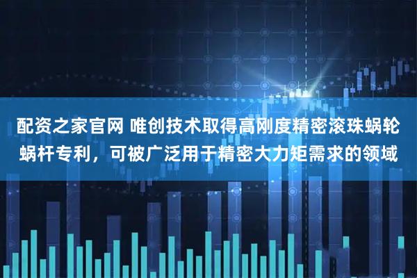配资之家官网 唯创技术取得高刚度精密滚珠蜗轮蜗杆专利，可被广泛用于精密大力矩需求的领域