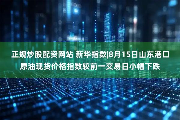 正规炒股配资网站 新华指数|8月15日山东港口原油现货价格指数较前一交易日小幅下跌