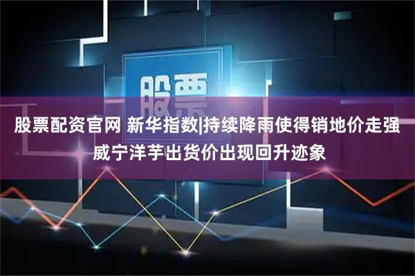 股票配资官网 新华指数|持续降雨使得销地价走强 威宁洋芋出货价出现回升迹象