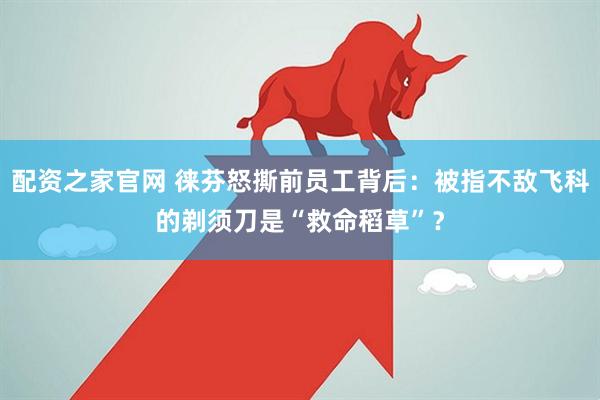 配资之家官网 徕芬怒撕前员工背后：被指不敌飞科的剃须刀是“救命稻草”？