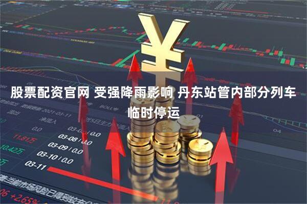 股票配资官网 受强降雨影响 丹东站管内部分列车临时停运