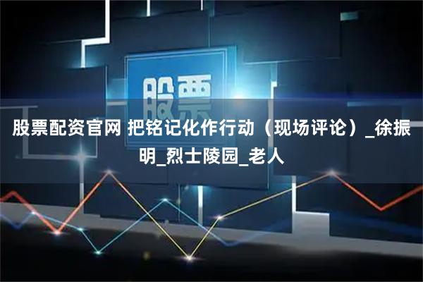 股票配资官网 把铭记化作行动（现场评论）_徐振明_烈士陵园_老人