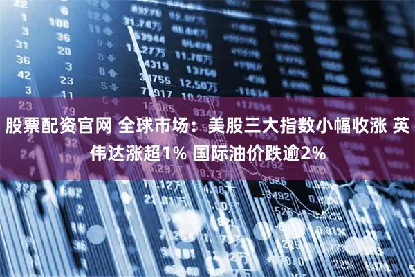 股票配资官网 全球市场：美股三大指数小幅收涨 英伟达涨超1% 国际油价跌逾2%