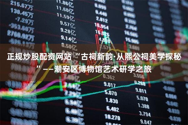 正规炒股配资网站 “古祠新韵·从熙公祠美学探秘”——潮安区博物馆艺术研学之旅