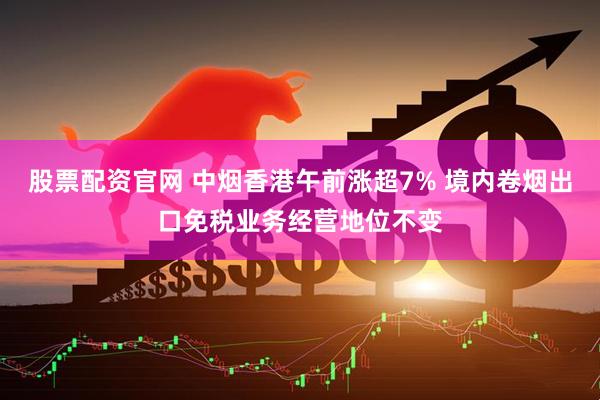 股票配资官网 中烟香港午前涨超7% 境内卷烟出口免税业务经营地位不变