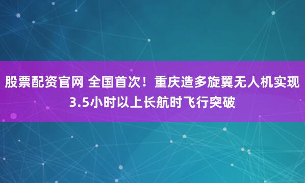 股票配资官网 全国首次！重庆造多旋翼无人机实现3.5小时以上长航时飞行突破