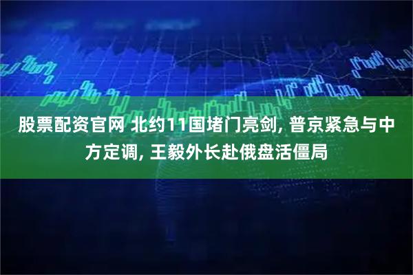 股票配资官网 北约11国堵门亮剑, 普京紧急与中方定调, 王毅外长赴俄盘活僵局