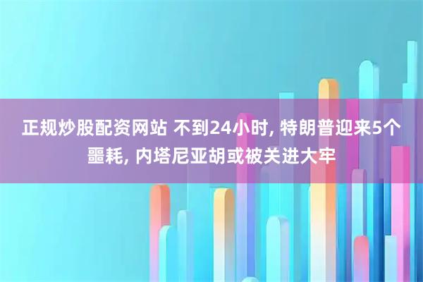 正规炒股配资网站 不到24小时, 特朗普迎来5个噩耗, 内塔尼亚胡或被关进大牢
