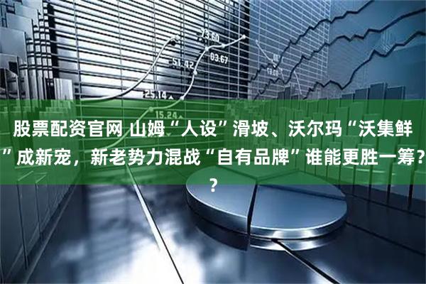 股票配资官网 山姆“人设”滑坡、沃尔玛“沃集鲜”成新宠，新老势力混战“自有品牌”谁能更胜一筹？