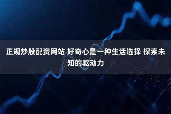 正规炒股配资网站 好奇心是一种生活选择 探索未知的驱动力