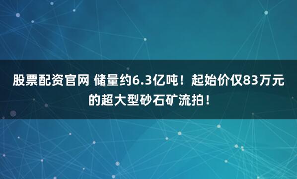 股票配资官网 储量约6.3亿吨！起始价仅83万元的超大型砂石矿流拍！