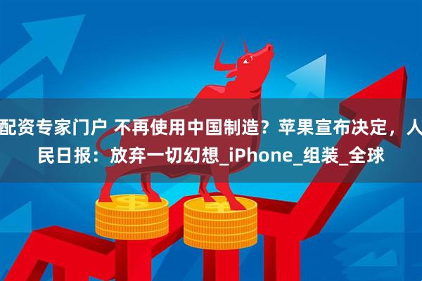 配资专家门户 不再使用中国制造？苹果宣布决定，人民日报：放弃一切幻想_iPhone_组装_全球
