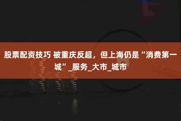 股票配资技巧 被重庆反超，但上海仍是“消费第一城”_服务_大市_城市