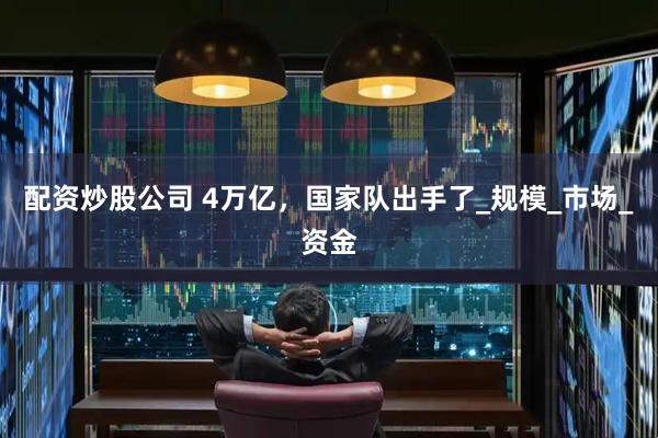 配资炒股公司 4万亿，国家队出手了_规模_市场_资金