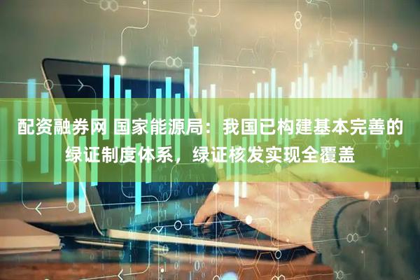 配资融券网 国家能源局：我国已构建基本完善的绿证制度体系，绿证核发实现全覆盖