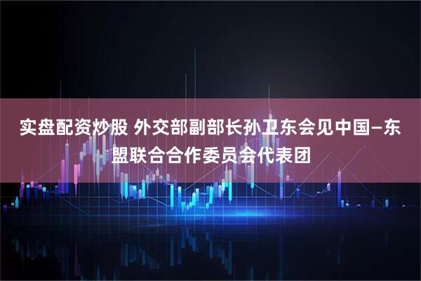 实盘配资炒股 外交部副部长孙卫东会见中国—东盟联合合作委员会代表团