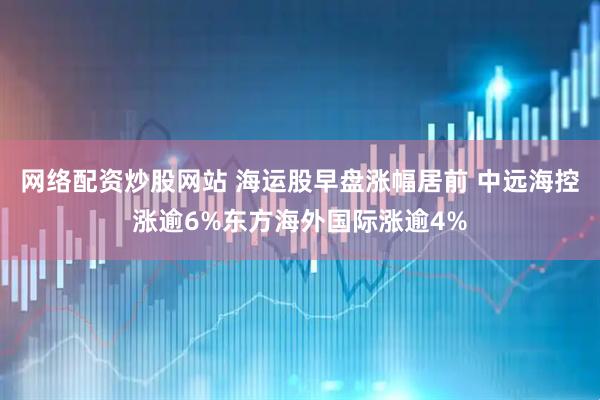 网络配资炒股网站 海运股早盘涨幅居前 中远海控涨逾6%东方海外国际涨逾4%