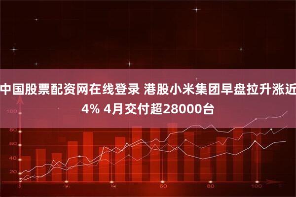 中国股票配资网在线登录 港股小米集团早盘拉升涨近4% 4月交付超28000台