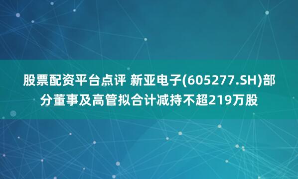 股票配资平台点评 新亚电子(605277.SH)部分董事及高管拟合计减持不超219万股