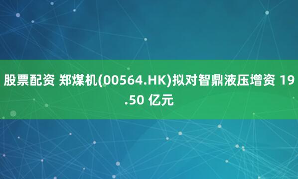 股票配资 郑煤机(00564.HK)拟对智鼎液压增资 19.50 亿元