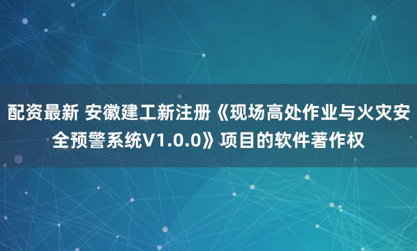 配资最新 安徽建工新注册《现场高处作业与火灾安全预警系统V1.0.0》项目的软件著作权
