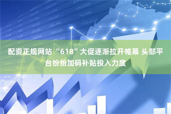 配资正规网站 “618”大促逐渐拉开帷幕 头部平台纷纷加码补贴投入力度