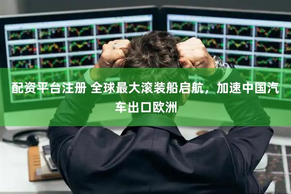 配资平台注册 全球最大滚装船启航，加速中国汽车出口欧洲
