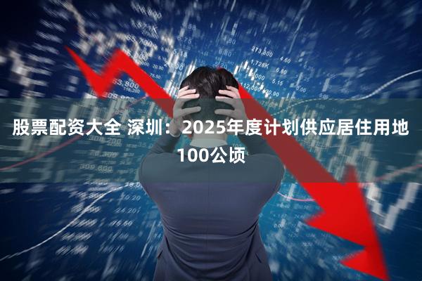 股票配资大全 深圳：2025年度计划供应居住用地100公顷