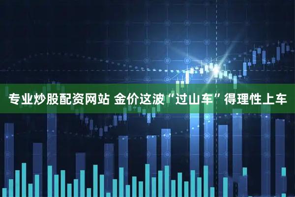 专业炒股配资网站 金价这波“过山车”得理性上车