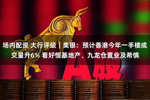 场内配资 大行评级｜美银：预计香港今年一手楼成交量升6% 看好恒基地产、九龙仓置业及希慎