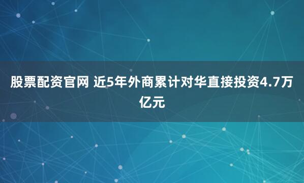 股票配资官网 近5年外商累计对华直接投资4.7万亿元