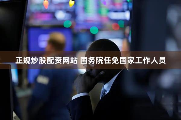 正规炒股配资网站 国务院任免国家工作人员