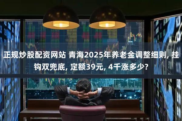正规炒股配资网站 青海2025年养老金调整细则, 挂钩双兜底, 定额39元, 4千涨多少?