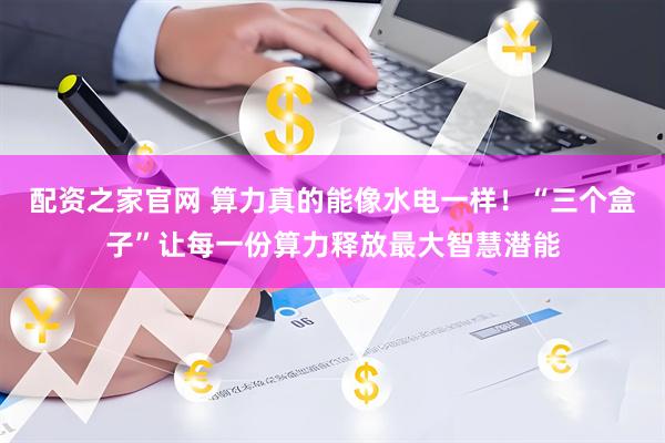 配资之家官网 算力真的能像水电一样！“三个盒子”让每一份算力释放最大智慧潜能