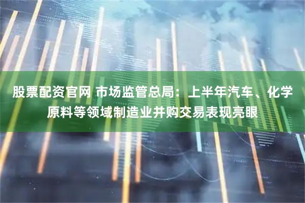 股票配资官网 市场监管总局：上半年汽车、化学原料等领域制造业并购交易表现亮眼