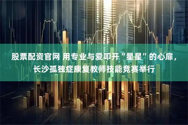 股票配资官网 用专业与爱叩开“星星”的心扉，长沙孤独症康复教师技能竞赛举行