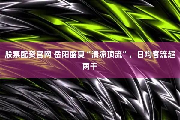 股票配资官网 岳阳盛夏“清凉顶流”，日均客流超两千