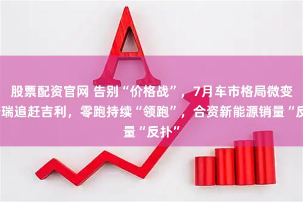 股票配资官网 告别“价格战”，7月车市格局微变：奇瑞追赶吉利，零跑持续“领跑”，合资新能源销量“反扑”