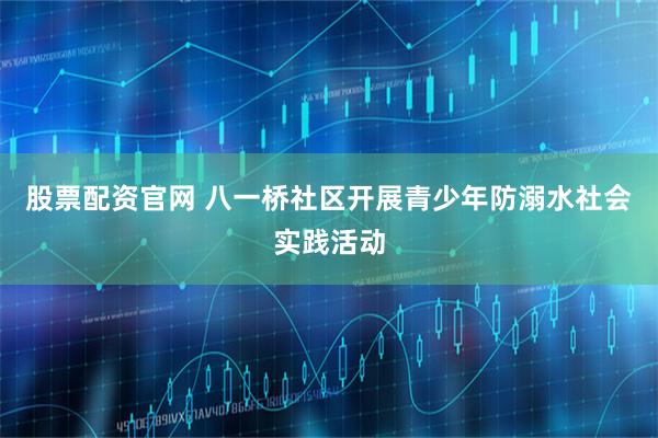 股票配资官网 八一桥社区开展青少年防溺水社会实践活动
