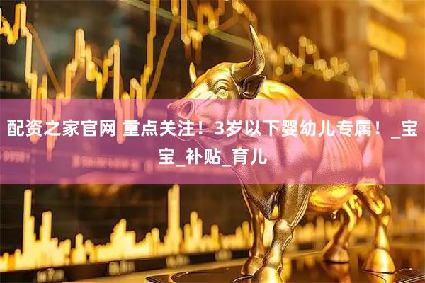 配资之家官网 重点关注！3岁以下婴幼儿专属！_宝宝_补贴_育儿