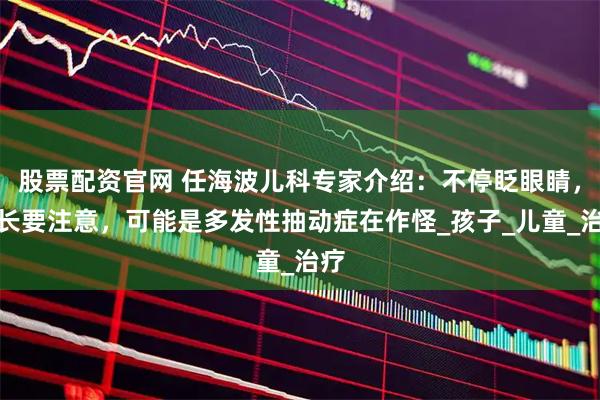 股票配资官网 任海波儿科专家介绍：不停眨眼睛，家长要注意，可能是多发性抽动症在作怪_孩子_儿童_治疗
