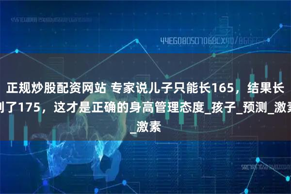 正规炒股配资网站 专家说儿子只能长165，结果长到了175，这才是正确的身高管理态度_孩子_预测_激素