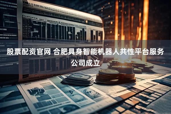 股票配资官网 合肥具身智能机器人共性平台服务公司成立