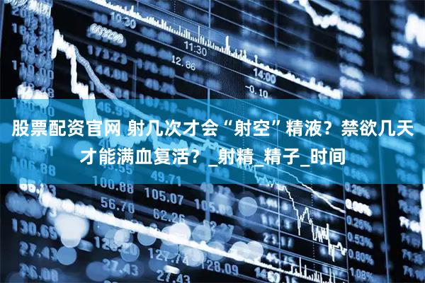 股票配资官网 射几次才会“射空”精液？禁欲几天才能满血复活？_射精_精子_时间