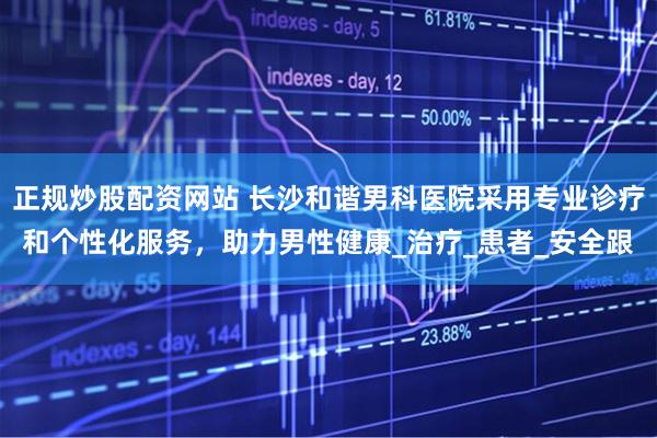 正规炒股配资网站 长沙和谐男科医院采用专业诊疗和个性化服务，助力男性健康_治疗_患者_安全跟