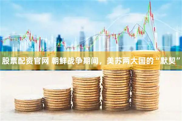 股票配资官网 朝鲜战争期间，美苏两大国的“默契”