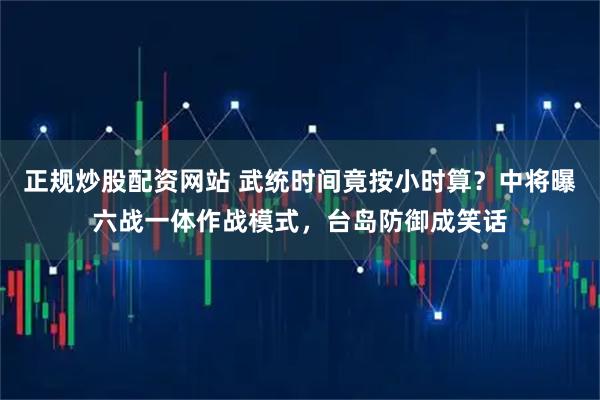 正规炒股配资网站 武统时间竟按小时算？中将曝六战一体作战模式，台岛防御成笑话