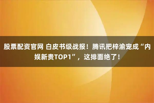 股票配资官网 白皮书级战报！腾讯把梓渝宠成“内娱新贵TOP1”，这排面绝了！